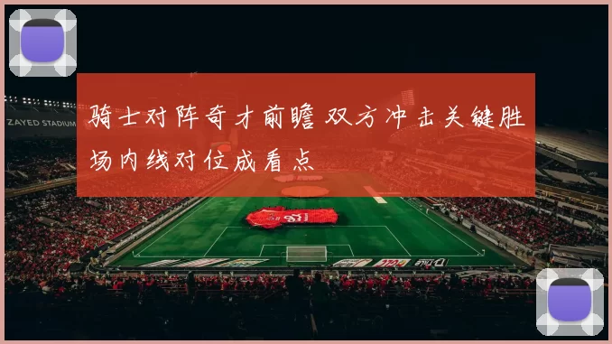 骑士对阵奇才前瞻 双方冲击关键胜场内线对位成看点