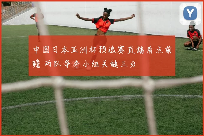 中国日本亚洲杯预选赛直播看点前瞻 两队争夺小组关键三分