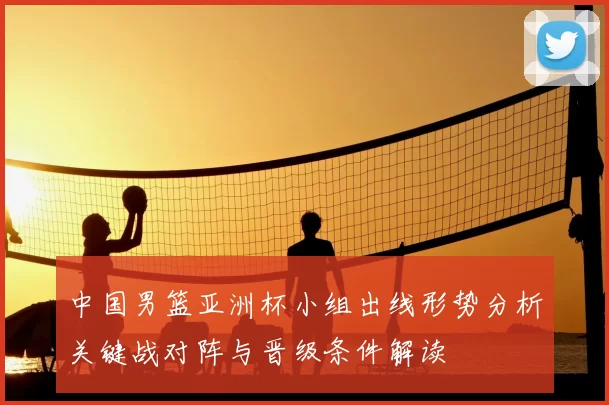 中国男篮亚洲杯小组出线形势分析关键战对阵与晋级条件解读