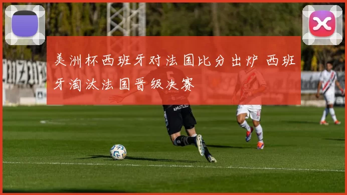 美洲杯西班牙对法国比分出炉 西班牙淘汰法国晋级决赛