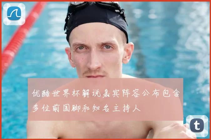 优酷世界杯解说嘉宾阵容公布包含多位前国脚和知名主持人