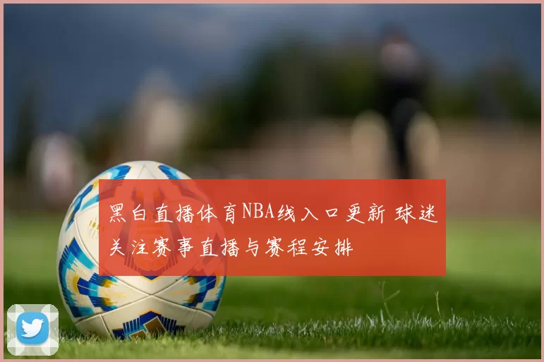 黑白直播体育NBA线入口更新 球迷关注赛事直播与赛程安排