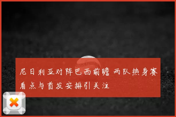 尼日利亚对阵巴西前瞻 两队热身赛看点与首发安排引关注