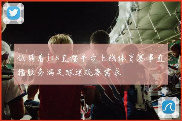 低调看jrs直播平台上线体育赛事直播服务满足球迷观赛需求