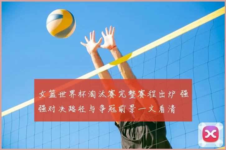 女篮世界杯淘汰赛完整赛程出炉 强强对决路径与争冠前景一文看清