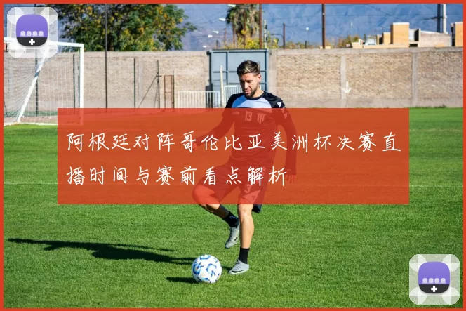 阿根廷对阵哥伦比亚美洲杯决赛直播时间与赛前看点解析