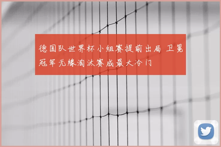 德国队世界杯小组赛提前出局 卫冕冠军无缘淘汰赛成最大冷门