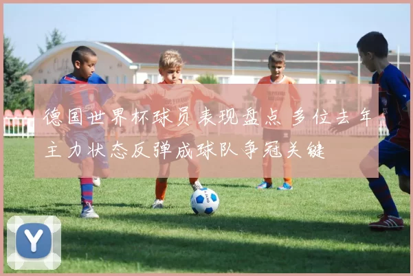 德国世界杯球员表现盘点 多位去年主力状态反弹成球队争冠关键