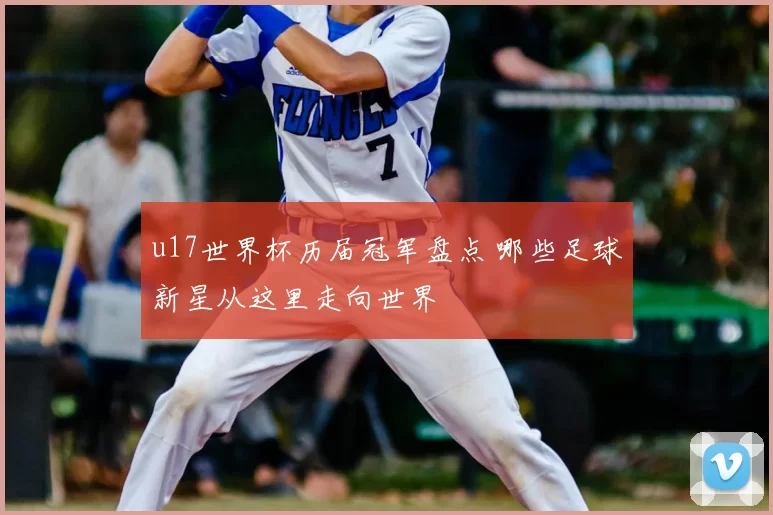 u17世界杯历届冠军盘点 哪些足球新星从这里走向世界