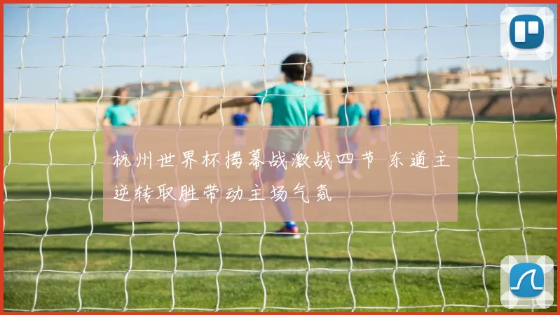 杭州世界杯揭幕战激战四节 东道主逆转取胜带动主场气氛