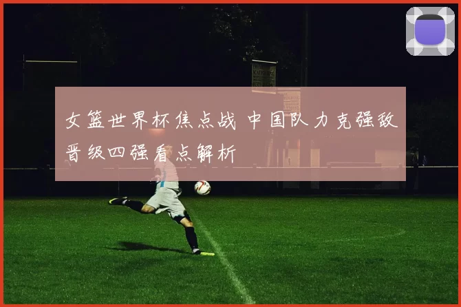 女篮世界杯焦点战 中国队力克强敌晋级四强看点解析