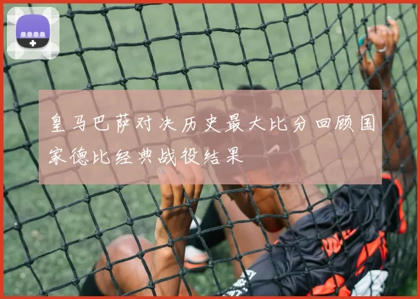 皇马巴萨对决历史最大比分回顾国家德比经典战役结果