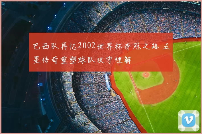 巴西队再忆2002世界杯夺冠之路 五星传奇重塑球队攻守理解