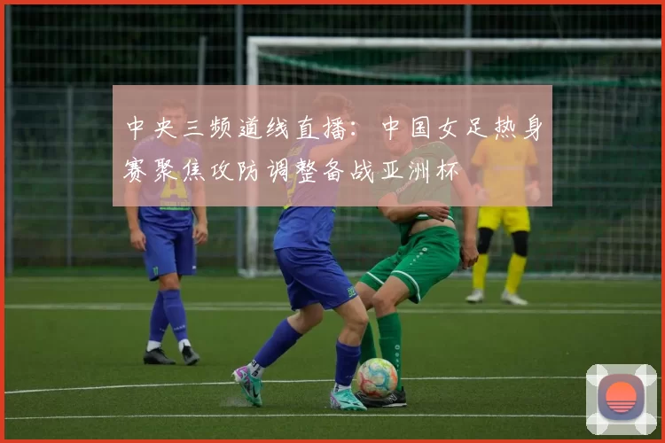 中央三频道线直播：中国女足热身赛聚焦攻防调整备战亚洲杯