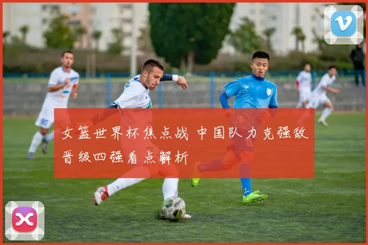 女篮世界杯焦点战 中国队力克强敌晋级四强看点解析