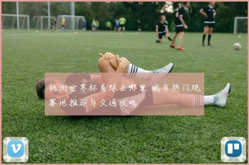 杭州世界杯看球去哪里 城市热门观赛地推荐与交通攻略