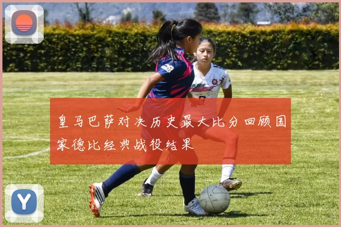 皇马巴萨对决历史最大比分回顾国家德比经典战役结果