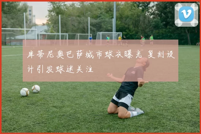 库蒂尼奥巴萨城市球衣曝光 复刻设计引发球迷关注