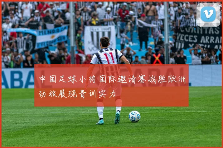 中国足球小将国际邀请赛战胜欧洲劲旅展现青训实力