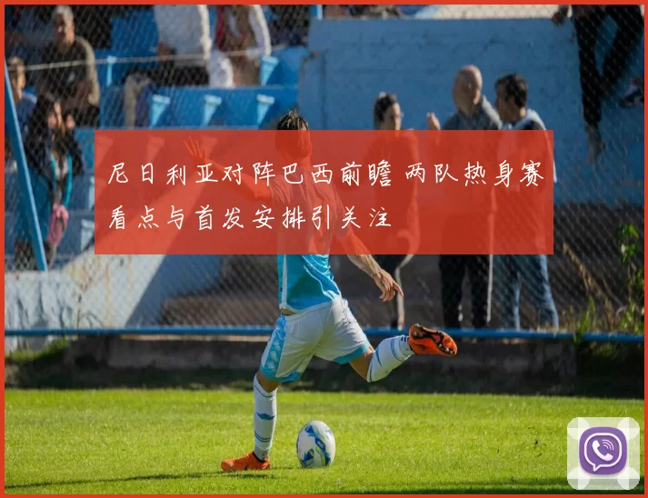 尼日利亚对阵巴西前瞻 两队热身赛看点与首发安排引关注