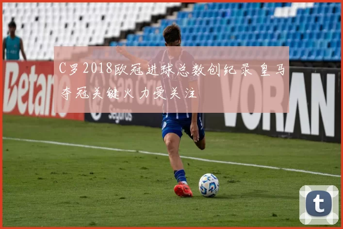 C罗2018欧冠进球总数创纪录 皇马夺冠关键火力受关注