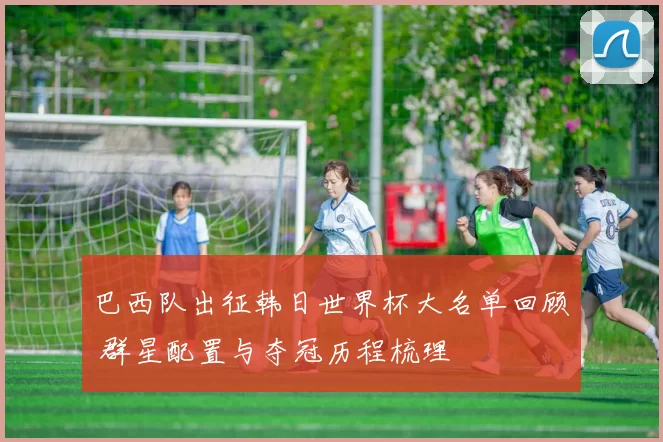 巴西队出征韩日世界杯大名单回顾 群星配置与夺冠历程梳理