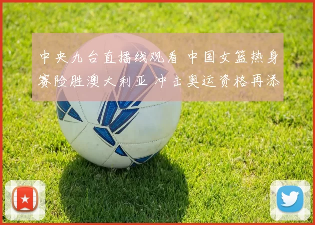 中央九台直播线观看 中国女篮热身赛险胜澳大利亚 冲击奥运资格再添底气