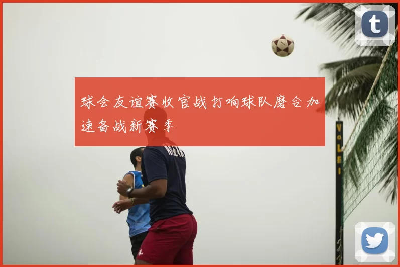 球会友谊赛收官战打响球队磨合加速备战新赛季