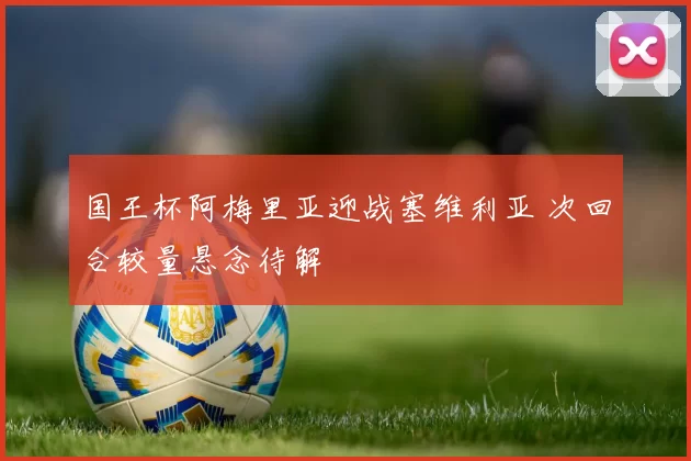 国王杯阿梅里亚迎战塞维利亚 次回合较量悬念待解