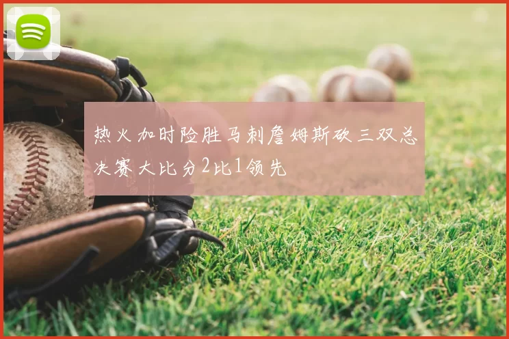 热火加时险胜马刺詹姆斯砍三双总决赛大比分2比1领先