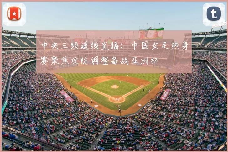 中央三频道线直播：中国女足热身赛聚焦攻防调整备战亚洲杯