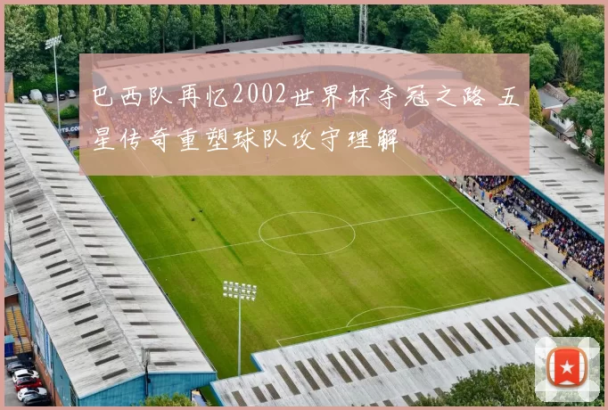 巴西队再忆2002世界杯夺冠之路 五星传奇重塑球队攻守理解