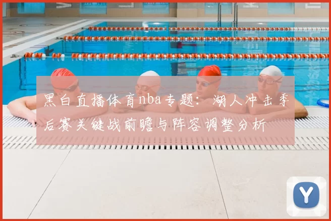 黑白直播体育nba专题：湖人冲击季后赛关键战前瞻与阵容调整分析