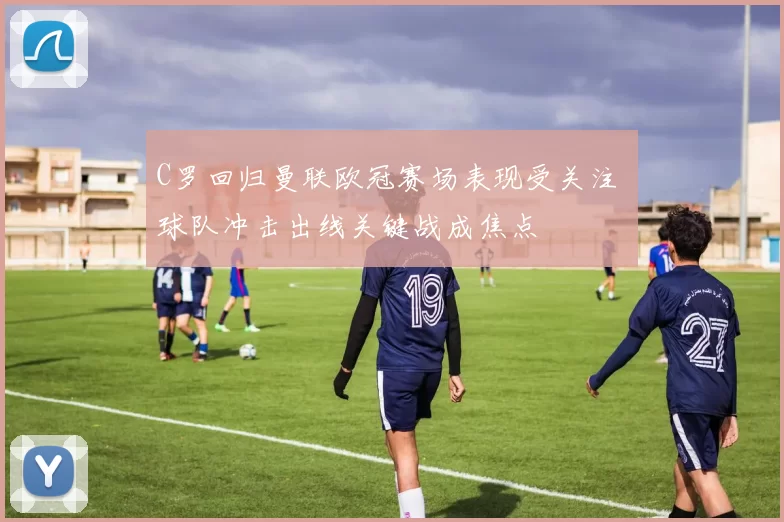 C罗回归曼联欧冠赛场表现受关注 球队冲击出线关键战成焦点