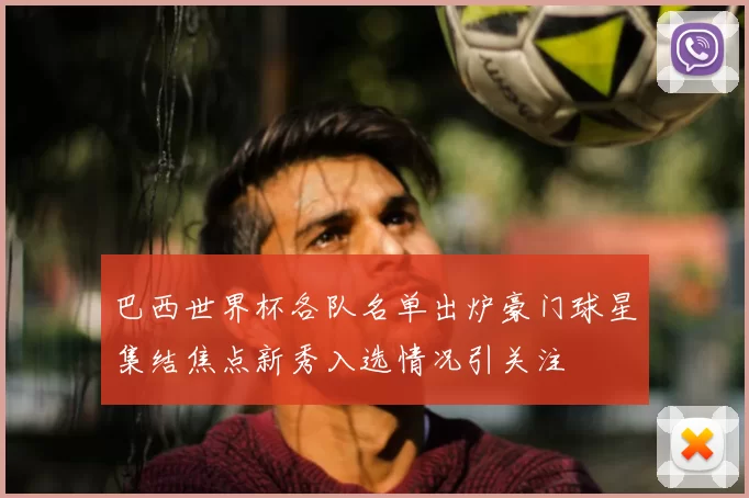 巴西世界杯各队名单出炉豪门球星集结焦点新秀入选情况引关注