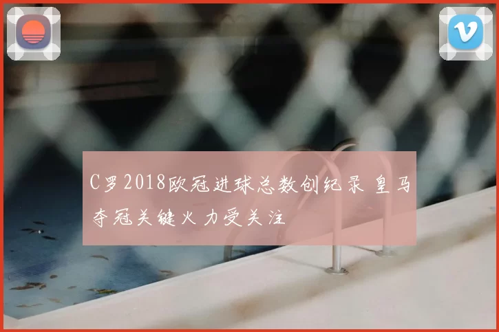 C罗2018欧冠进球总数创纪录 皇马夺冠关键火力受关注