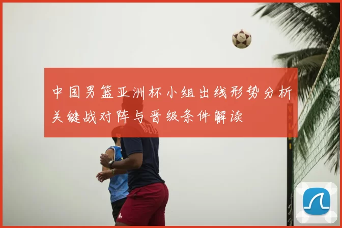 中国男篮亚洲杯小组出线形势分析关键战对阵与晋级条件解读