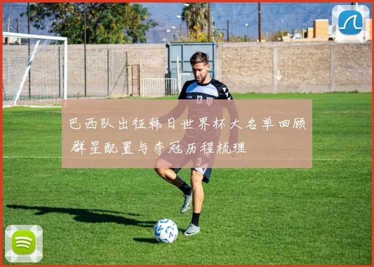 巴西队出征韩日世界杯大名单回顾 群星配置与夺冠历程梳理