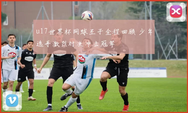 u17世界杯网球王子全程回顾 少年选手激烈对决冲击冠军