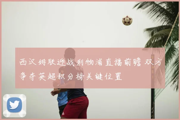 西汉姆联迎战利物浦直播前瞻 双方争夺英超积分榜关键位置