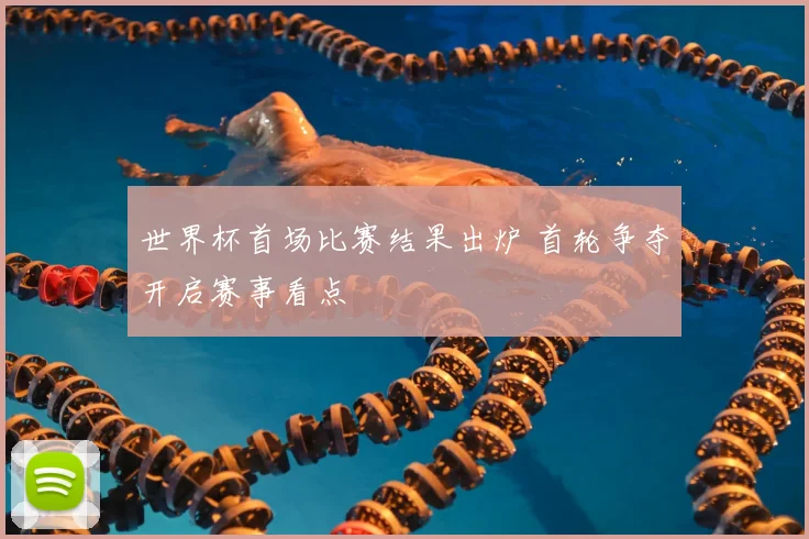 世界杯首场比赛结果出炉 首轮争夺开启赛事看点