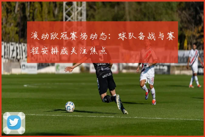 滚动欧冠赛场动态：球队备战与赛程安排成关注焦点
