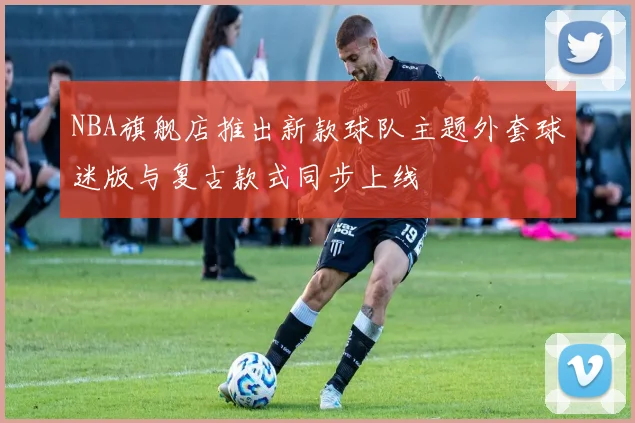 NBA旗舰店推出新款球队主题外套球迷版与复古款式同步上线
