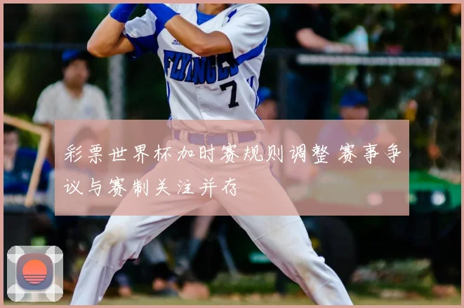 彩票世界杯加时赛规则调整 赛事争议与赛制关注并存