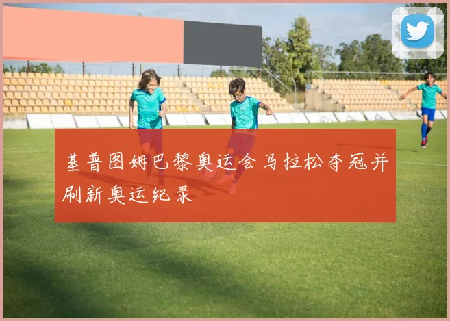 基普图姆巴黎奥运会马拉松夺冠并刷新奥运纪录